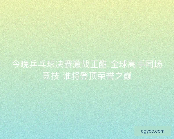 今晚乒乓球决赛激战正酣 全球高手同场竞技 谁将登顶荣誉之巅