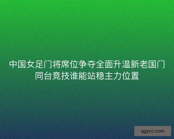 中国女足门将席位争夺全面升温新老国门同台竞技谁能站稳主力位置