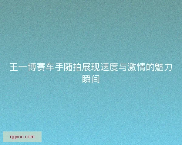 王一博赛车手随拍展现速度与激情的魅力瞬间